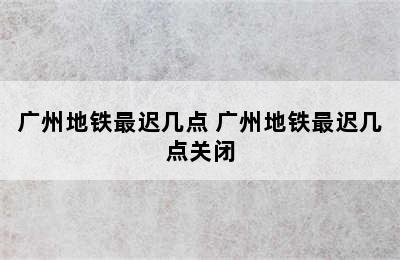 广州地铁最迟几点 广州地铁最迟几点关闭